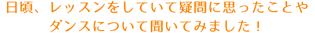 日頃、レッスンをしていて疑問に思ったことやダンスについて聞いてみました！